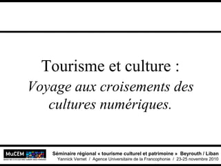 Séminaire régional « tourisme culturel et patrimoine » Beyrouth / Liban
Yannick Vernet / Agence Universitaire de la Francophonie / 23-25 novembre 2010
Tourisme et culture :
Voyage aux croisements des
cultures numériques.
 