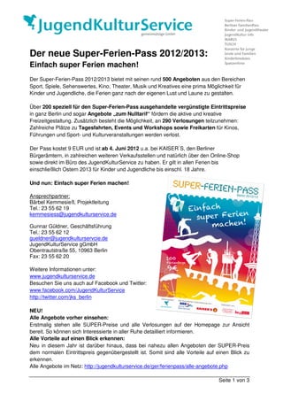 Der neue Super-Ferien-Pass 2012/2013:
Einfach super Ferien machen!
Der Super-Ferien-Pass 2012/2013 bietet mit seinen rund 500 Angeboten aus den Bereichen
Sport, Spiele, Sehenswertes, Kino, Theater, Musik und Kreatives eine prima Möglichkeit für
Kinder und Jugendliche, die Ferien ganz nach der eigenen Lust und Laune zu gestalten.

Über 200 speziell für den Super-Ferien-Pass ausgehandelte vergünstigte Eintrittspreise
in ganz Berlin und sogar Angebote „zum Nulltarif“ fördern die aktive und kreative
Freizeitgestaltung. Zusätzlich besteht die Möglichkeit, an 290 Verlosungen teilzunehmen:
Zahlreiche Plätze zu Tagesfahrten, Events und Workshops sowie Freikarten für Kinos,
Führungen und Sport- und Kulturveranstaltungen werden verlost.

Der Pass kostet 9 EUR und ist ab 4. Juni 2012 u.a. bei KAISER`S, den Berliner
Bürgerämtern, in zahlreichen weiteren Verkaufsstellen und natürlich über den Online-Shop
sowie direkt im Büro des JugendKulturService zu haben. Er gilt in allen Ferien bis
einschließlich Ostern 2013 für Kinder und Jugendliche bis einschl. 18 Jahre.

Und nun: Einfach super Ferien machen!

Ansprechpartner:
Bärbel Kemmesieß, Projektleitung
Tel.: 23 55 62 19
kemmesiess@jugendkulturservice.de

Gunnar Güldner, Geschäftsführung
Tel.: 23 55 62 12
gueldner@jugendkulturservcie.de
JugendKulturService gGmbH
Obentrautstraße 55, 10963 Berlin
Fax: 23 55 62 20

Weitere Informationen unter:
www.jugendkulturservice.de
Besuchen Sie uns auch auf Facebook und Twitter:
www.facebook.com/JugendKulturService
http://twitter.com/jks_berlin

NEU!
Alle Angebote vorher einsehen:
Erstmalig stehen alle SUPER-Preise und alle Verlosungen auf der Homepage zur Ansicht
bereit. So können sich Interessierte in aller Ruhe detailliert informieren.
Alle Vorteile auf einen Blick erkennen:
Neu in diesem Jahr ist darüber hinaus, dass bei nahezu allen Angeboten der SUPER-Preis
dem normalen Eintrittspreis gegenübergestellt ist. Somit sind alle Vorteile auf einen Blick zu
erkennen.
Alle Angebote im Netz: http://jugendkulturservice.de/ger/ferienpass/alle-angebote.php

                                                                                Seite 1 von 3
 