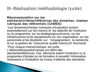 Réponse/position sur les
standards/critères/références des domaines, champs
rubriques des référentiels (CAMES):
Les domaines/champs /rubriques d’évaluation portent
essentiellement sur les misions et les objectifs de l’institution
ou du programme, sur sa stratégie/gouvernance, sur les
infrastructures et les équipements sur son organisation, sur les
personnels et les étudiants, sur l’enseignement, la recherche
et sur la gestion de l’assurance qualité interne.(cf. Koumaré)
Pour chaque champ/rubrique, les outils
( référentiels/questionnaires) ont défini des
standards/références. Ces éléments aident l’institution ou le
programme d’études ou de formation à recueillir l’information
nécessaire à l’évaluation du niveau d’atteinte des standards.
 