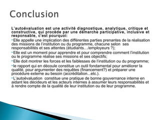 L’autoévaluation est une activité diagnostique, analytique, critique et
constructive, qui procède par une démarche participative, inclusive et
responsable, c’est pourquoi:
Elle appelle une implication des différentes parties prenantes de la réalisation
des missions de l’institution ou du programme, chacune selon ses
responsabilités et ses attentes (étudiants…/employeurs ?);
Elle est un moment pour apprendre et pour comprendre comment l’institution
ou le programme réalise ses missions et ses objectifs;
Elle doit montrer les forces et les faiblesses de l’institution ou du programme;
le rapport qui en découle constitue un outil fondamental pour améliorer la
qualité, pour argumenter des requêtes (financement?) et préparer une
procédure externe au besoin (accréditation...etc.).
L’autoévaluation constitue une pratique de bonne gouvernance interne en
aidant les décideurs et les acteurs internes à assumer leurs responsabilités et
à rendre compte de la qualité de leur institution ou de leur programme.
 