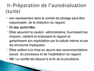  son représentant dans le comité de pilotage peut être
responsable de la rédaction du rapport.
 III-les autorités:
 Elles assurent la caution administrative, fournissent les
moyens, valident et endossent le rapport et
garantissent son exploitation par la cellule interne et par
les structures impliquées;
 Elles veillent à la mise en œuvre des recommandations
issues du processus et de l’exploitation du rapport.
 NB: Le comité est dissout à la fin de la procédure.
 