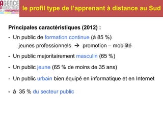 Principales caractéristiques (2012) :
- Un public de formation continue (à 85 %)
jeunes professionnels  promotion – mobilité
- Un public majoritairement masculin (65 %)
- Un public jeune (65 % de moins de 35 ans)
- Un public urbain bien équipé en informatique et en Internet
- à 35 % du secteur public
le profil type de l’apprenant à distance au Sud
 