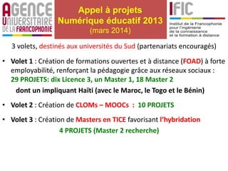 Appel à projets
Numérique éducatif 2013
(mars 2014)
3 volets, destinés aux universités du Sud (partenariats encouragés)
• Volet 1 : Création de formations ouvertes et à distance (FOAD) à forte
employabilité, renforçant la pédagogie grâce aux réseaux sociaux :
29 PROJETS: dix Licence 3, un Master 1, 18 Master 2
dont un impliquant Haïti (avec le Maroc, le Togo et le Bénin)
• Volet 2 : Création de CLOMs – MOOCs : 10 PROJETS
• Volet 3 : Création de Masters en TICE favorisant l’hybridation
4 PROJETS (Master 2 recherche)
 
