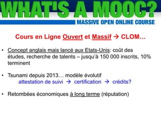 Les MOOCs ou CLOMs
Cours en Ligne Ouvert et Massif  CLOM…
• Concept anglais mais lancé aux Etats-Unis: coût des
études, recherche de talents – jusqu’à 150 000 inscrits, 10%
terminent
• Tsunami depuis 2013… modèle évolutif
attestation de suivi  certification  crédits?
• Retombées économiques à long terme (réputation)
 