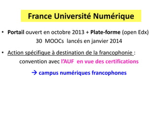 France Université Numérique
• Portail ouvert en octobre 2013 + Plate-forme (open Edx)
30 MOOCs lancés en janvier 2014
• Action spécifique à destination de la francophonie :
convention avec l’AUF en vue des certifications
 campus numériques francophones
 