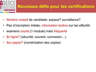 • Nombre massif de candidats: espace? surveillance?
• Pas d’inscription initiale, information tardive sur les effectifs
• examens courts (1 module) mais fréquents
• En ligne? (sécurité, courant, connexion…)
• Sur papier? (numérisation des copies)
Nouveaux défis pour les certifications
 