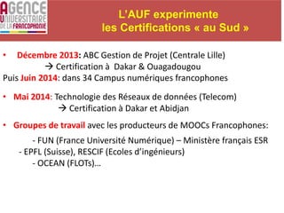 L’AUF experimente
les Certifications « au Sud »
• Décembre 2013: ABC Gestion de Projet (Centrale Lille)
 Certification à Dakar & Ouagadougou
Puis Juin 2014: dans 34 Campus numériques francophones
• Mai 2014: Technologie des Réseaux de données (Telecom)
 Certification à Dakar et Abidjan
• Groupes de travail avec les producteurs de MOOCs Francophones:
- FUN (France Université Numérique) – Ministère français ESR
- EPFL (Suisse), RESCIF (Ecoles d’ingénieurs)
- OCEAN (FLOTs)…
 