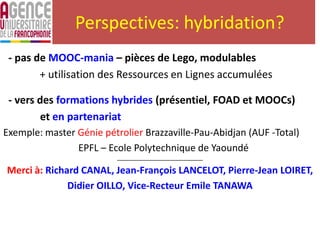 Perspectives: hybridation?
- pas de MOOC-mania – pièces de Lego, modulables
+ utilisation des Ressources en Lignes accumulées
- vers des formations hybrides (présentiel, FOAD et MOOCs)
et en partenariat
Exemple: master Génie pétrolier Brazzaville-Pau-Abidjan (AUF -Total)
EPFL – Ecole Polytechnique de Yaoundé
___________________________________
Merci à: Richard CANAL, Jean-François LANCELOT, Pierre-Jean LOIRET,
Didier OILLO, Vice-Recteur Emile TANAWA
 