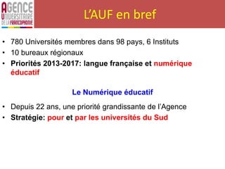 L’AUF en bref
• 780 Universités membres dans 98 pays, 6 Instituts
• 10 bureaux régionaux
• Priorités 2013-2017: langue française et numérique
éducatif
Le Numérique éducatif
• Depuis 22 ans, une priorité grandissante de l’Agence
• Stratégie: pour et par les universités du Sud
 