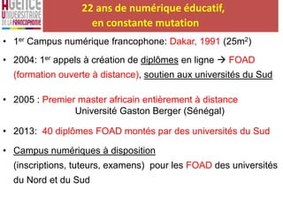 22 ans de numérique éducatif,
en constante mutation
• 1er Campus numérique francophone: Dakar, 1991 (25m2)
• 2004: 1er appels à création de diplômes en ligne  FOAD
(formation ouverte à distance), soutien aux universités du Sud
• 2005 : Premier master africain entièrement à distance
Université Gaston Berger (Sénégal)
• 2013: 40 diplômes FOAD montés par des universités du Sud
• Campus numériques à disposition
(inscriptions, tuteurs, examens) pour les FOAD des universités
du Nord et du Sud
 