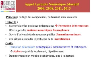 Appel à projets Numérique éducatif
2004, 2008, 2011, 2013
Principes: partage des compétences, partenariat, mise en réseau
Objectifs :
• Faire évoluer les pratiques pédagogiques  Formation de formateurs
• Développer des contenus numériques francophones
• Ouvrir l’université à de nouveaux publics (formation continue)
• Contribuer à résoudre le problème de la massification
Outils :
• Formation des équipes pédagogiques, administratives et techniques.
 Ateliers organisés localement, régulièrement.
• Établissement d’un modèle économique, aide à la gestion.
 