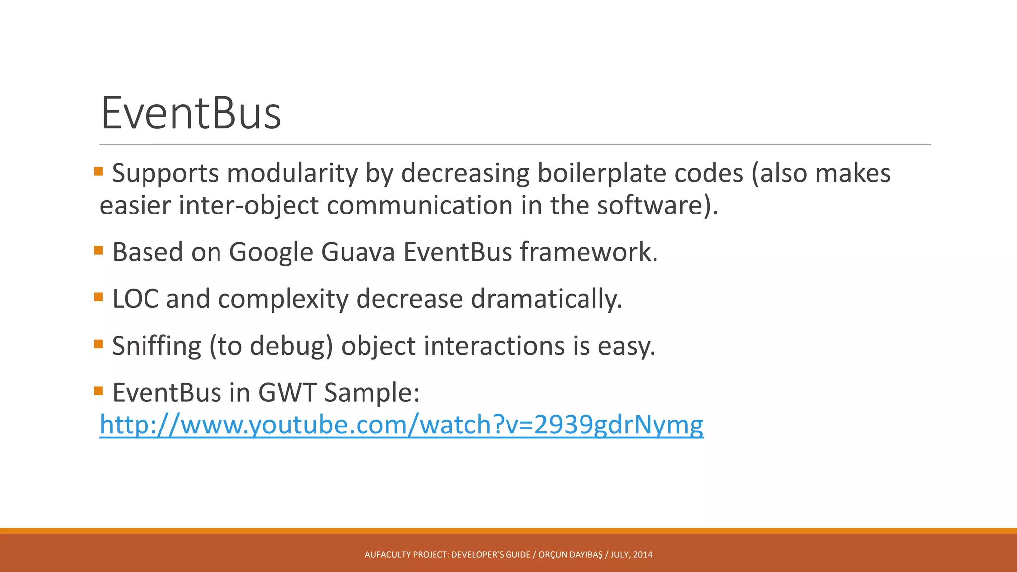 EventBus
 Supports modularity by decreasing boilerplate codes (also makes
easier inter-object communication in the software).
 Based on Google Guava EventBus framework.
 LOC and complexity decrease dramatically.
 Sniffing (to debug) object interactions is easy.
 EventBus in GWT Sample:
http://www.youtube.com/watch?v=2939gdrNymg
AUFACULTY PROJECT: DEVELOPER’S GUIDE / ORÇUN DAYIBAŞ / JULY, 2014
 