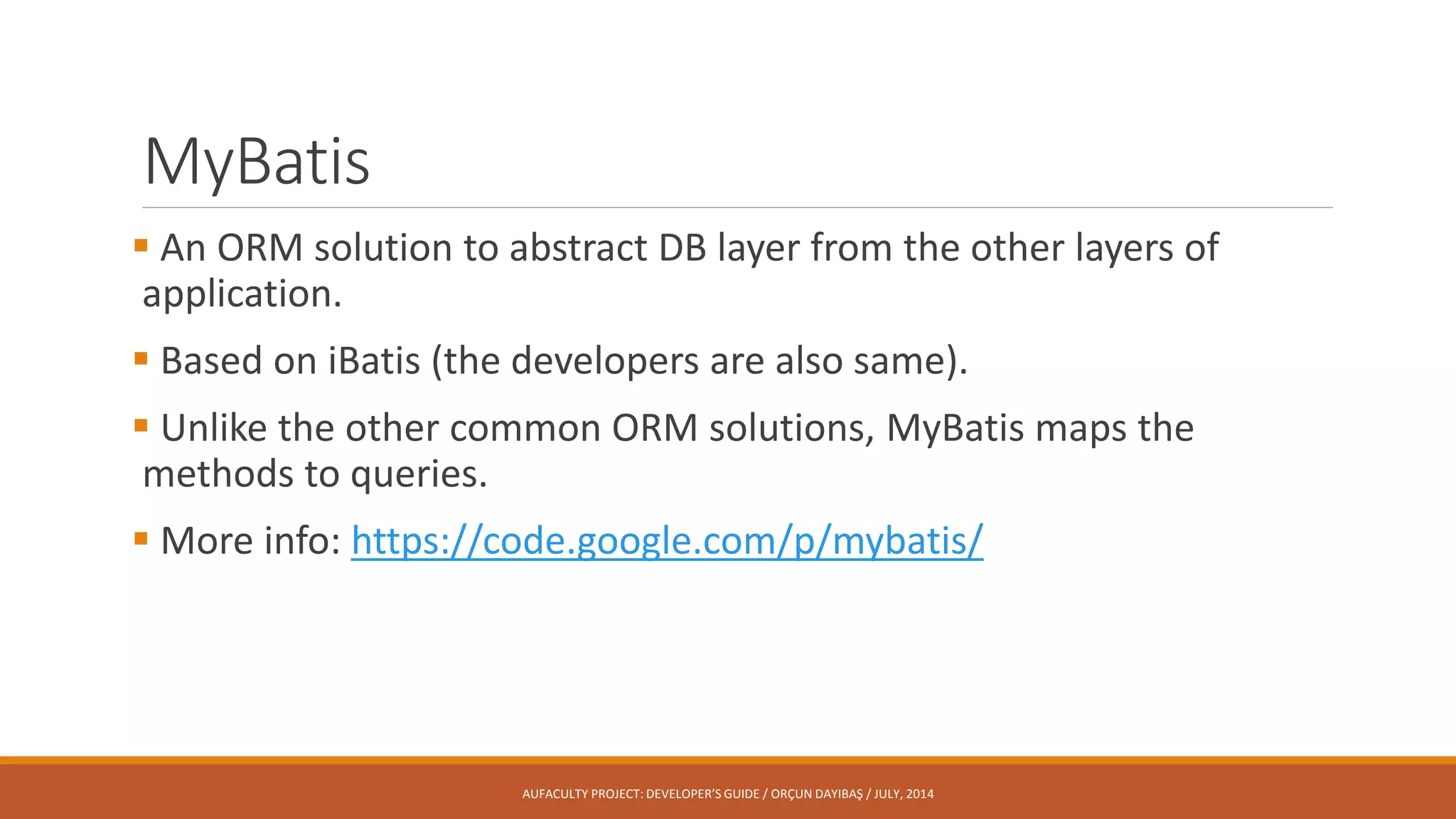 MyBatis
 An ORM solution to abstract DB layer from the other layers of
application.
 Based on iBatis (the developers are also same).
 Unlike the other common ORM solutions, MyBatis maps the
methods to queries.
 More info: https://code.google.com/p/mybatis/
AUFACULTY PROJECT: DEVELOPER’S GUIDE / ORÇUN DAYIBAŞ / JULY, 2014
 