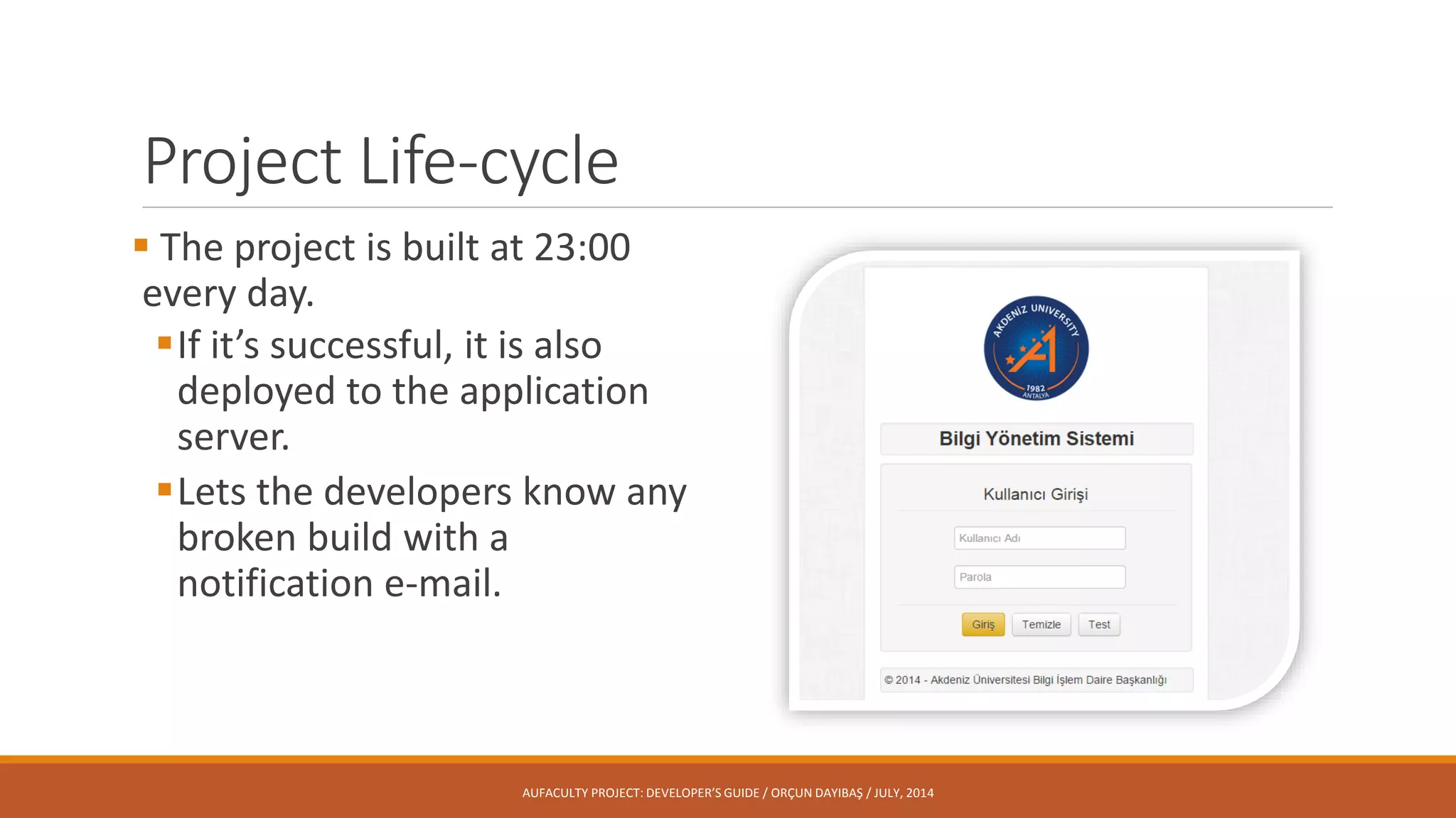 Project Life-cycle
 The project is built at 23:00
every day.
If it’s successful, it is also
deployed to the application
server.
Lets the developers know any
broken build with a
notification e-mail.
AUFACULTY PROJECT: DEVELOPER’S GUIDE / ORÇUN DAYIBAŞ / JULY, 2014
 