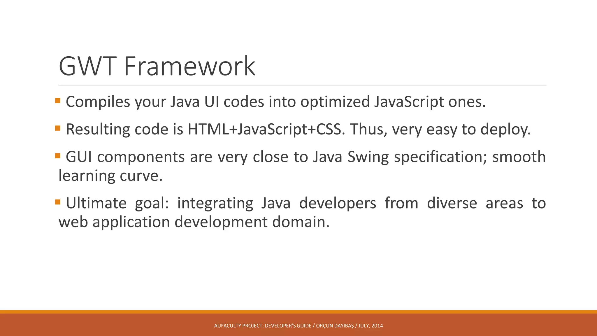 GWT Framework
 Compiles your Java UI codes into optimized JavaScript ones.
 Resulting code is HTML+JavaScript+CSS. Thus, very easy to deploy.
 GUI components are very close to Java Swing specification; smooth
learning curve.
 Ultimate goal: integrating Java developers from diverse areas to
web application development domain.
AUFACULTY PROJECT: DEVELOPER’S GUIDE / ORÇUN DAYIBAŞ / JULY, 2014
 