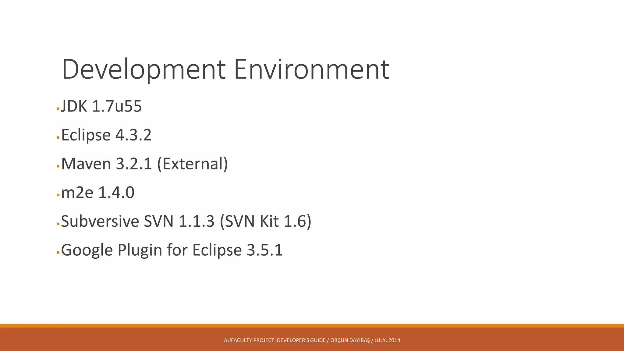 Development Environment
JDK 1.7u55
Eclipse 4.3.2
Maven 3.2.1 (External)
m2e 1.4.0
Subversive SVN 1.1.3 (SVN Kit 1.6)
Google Plugin for Eclipse 3.5.1
AUFACULTY PROJECT: DEVELOPER’S GUIDE / ORÇUN DAYIBAŞ / JULY, 2014
 