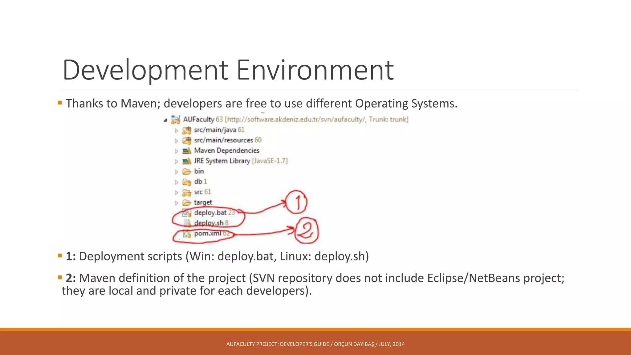 Development Environment
 Thanks to Maven; developers are free to use different Operating Systems.
 1: Deployment scripts (Win: deploy.bat, Linux: deploy.sh)
 2: Maven definition of the project (SVN repository does not include Eclipse/NetBeans project;
they are local and private for each developers).
AUFACULTY PROJECT: DEVELOPER’S GUIDE / ORÇUN DAYIBAŞ / JULY, 2014
 