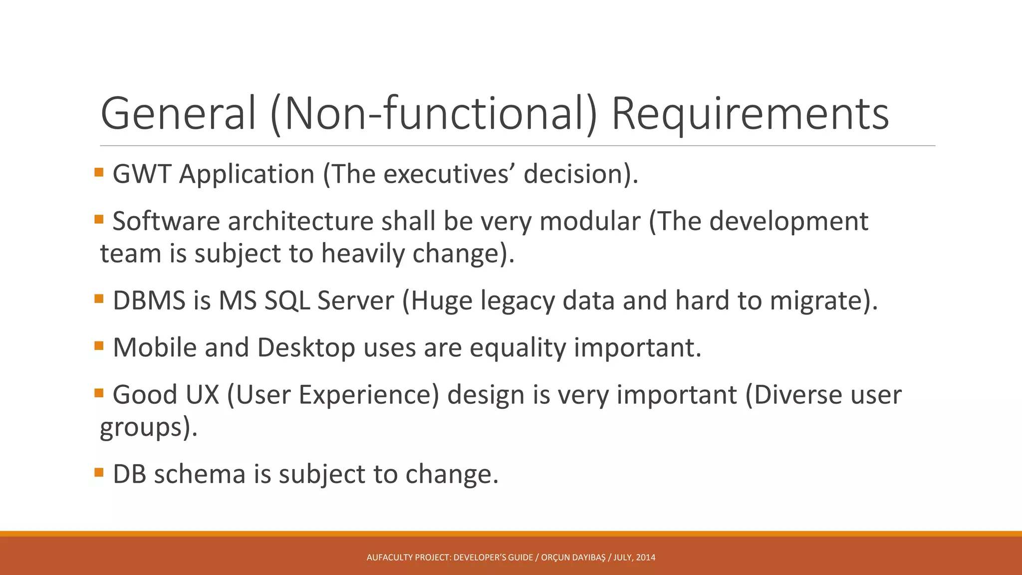 General (Non-functional) Requirements
 GWT Application (The executives’ decision).
 Software architecture shall be very modular (The development
team is subject to heavily change).
 DBMS is MS SQL Server (Huge legacy data and hard to migrate).
 Mobile and Desktop uses are equality important.
 Good UX (User Experience) design is very important (Diverse user
groups).
 DB schema is subject to change.
AUFACULTY PROJECT: DEVELOPER’S GUIDE / ORÇUN DAYIBAŞ / JULY, 2014
 