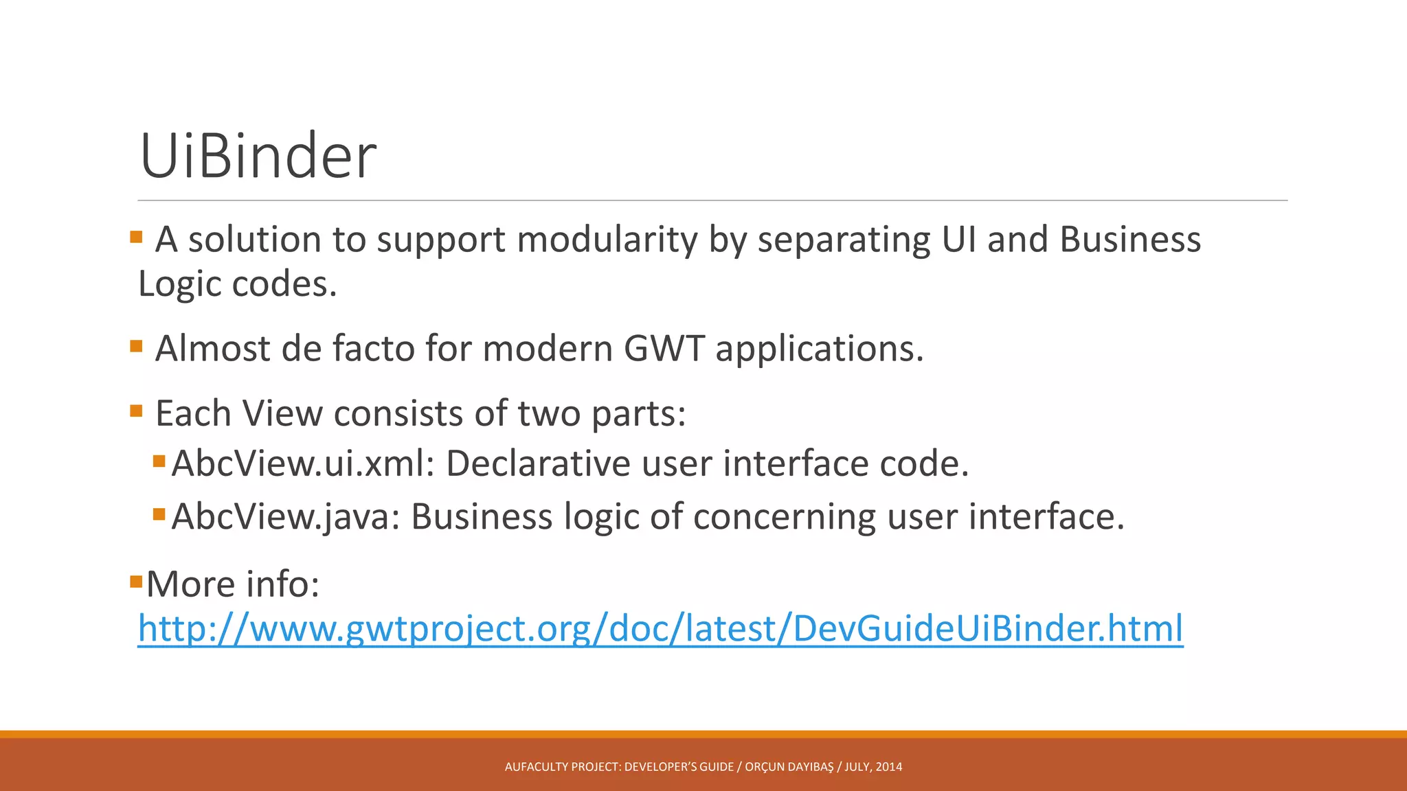 UiBinder
 A solution to support modularity by separating UI and Business
Logic codes.
 Almost de facto for modern GWT applications.
 Each View consists of two parts:
AbcView.ui.xml: Declarative user interface code.
AbcView.java: Business logic of concerning user interface.
More info:
http://www.gwtproject.org/doc/latest/DevGuideUiBinder.html
AUFACULTY PROJECT: DEVELOPER’S GUIDE / ORÇUN DAYIBAŞ / JULY, 2014
 