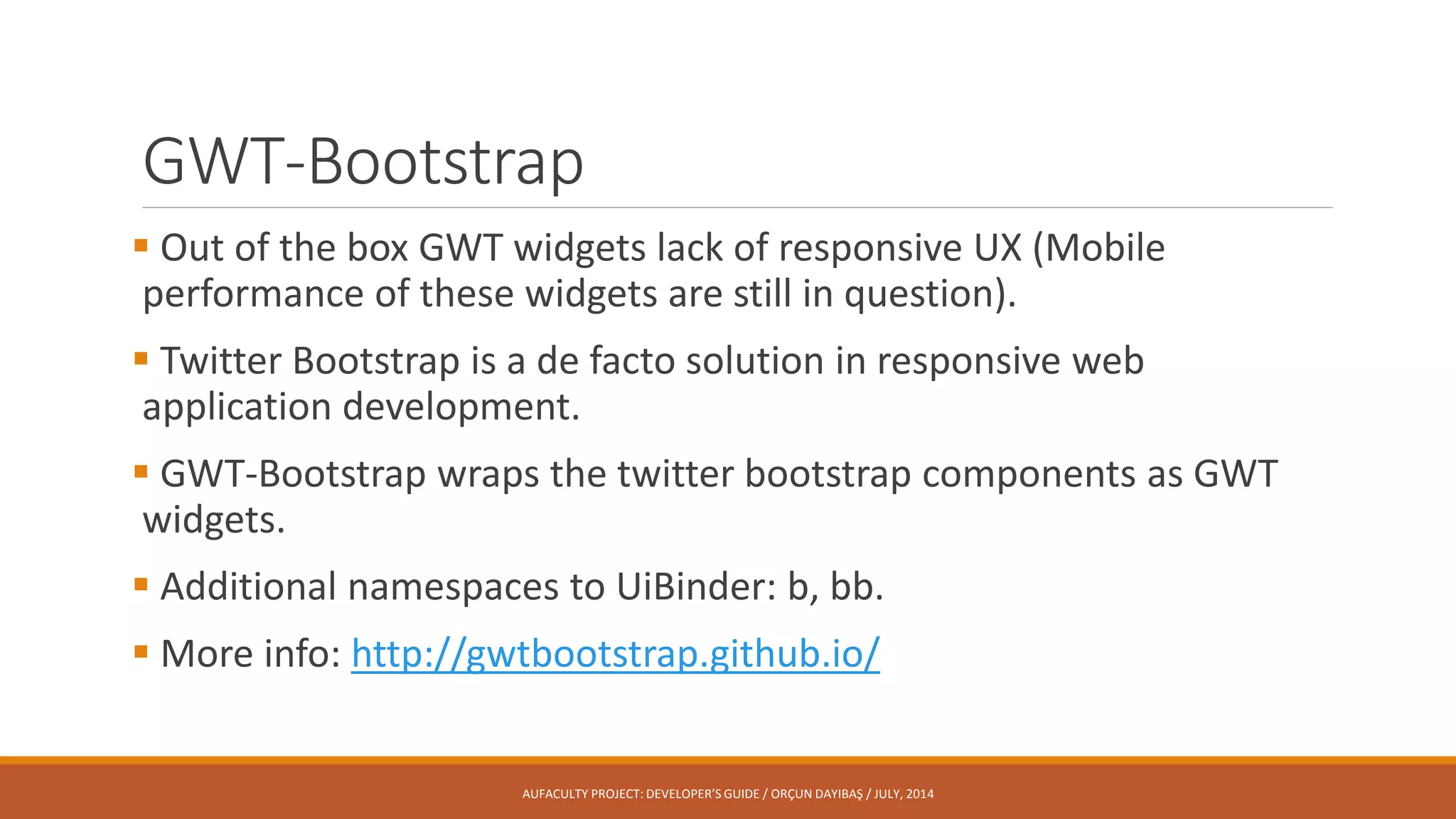 GWT-Bootstrap
 Out of the box GWT widgets lack of responsive UX (Mobile
performance of these widgets are still in question).
 Twitter Bootstrap is a de facto solution in responsive web
application development.
 GWT-Bootstrap wraps the twitter bootstrap components as GWT
widgets.
 Additional namespaces to UiBinder: b, bb.
 More info: http://gwtbootstrap.github.io/
AUFACULTY PROJECT: DEVELOPER’S GUIDE / ORÇUN DAYIBAŞ / JULY, 2014
 