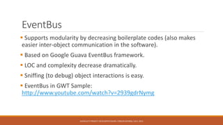 EventBus
 Supports modularity by decreasing boilerplate codes (also makes
easier inter-object communication in the software).
 Based on Google Guava EventBus framework.
 LOC and complexity decrease dramatically.
 Sniffing (to debug) object interactions is easy.
 EventBus in GWT Sample:
http://www.youtube.com/watch?v=2939gdrNymg
AUFACULTY PROJECT: DEVELOPER’S GUIDE / ORÇUN DAYIBAŞ / JULY, 2014
 