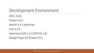 Development Environment
JDK 1.7u55
Eclipse 4.3.2
Maven 3.2.1 (External)
m2e 1.4.0
Subversive SVN 1.1.3 (SVN Kit 1.6)
Google Plugin for Eclipse 3.5.1
AUFACULTY PROJECT: DEVELOPER’S GUIDE / ORÇUN DAYIBAŞ / JULY, 2014
 
