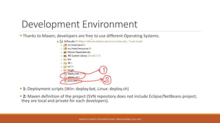 Development Environment
 Thanks to Maven; developers are free to use different Operating Systems.
 1: Deployment scripts (Win: deploy.bat, Linux: deploy.sh)
 2: Maven definition of the project (SVN repository does not include Eclipse/NetBeans project;
they are local and private for each developers).
AUFACULTY PROJECT: DEVELOPER’S GUIDE / ORÇUN DAYIBAŞ / JULY, 2014
 