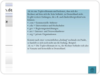 .de ist eine Topleveldomain und bedeutet, dass sich der  Rechner auf dem sich die Seite befindet ,in Deutschland steht. Es gibt weitere Endungen, die z.B. auch länderübergreifend sein können: .com = kommerzielle Anbieter .edu = Universitäten und Hochschulen .gov = Regierungseinrichtungen .net = Internet- und Netzwerkanbieter .org = private Organisationen Kommt nach einer vermeintlichen „Endung“ nochmals ein Punkt, so handelt es sich noch nicht um die Endung. Beispiel: .de.vu = Die Topleveldomain ist vu, der Rechner befindet sich also in Vanuatu und keinesfalls in Deutschland. 