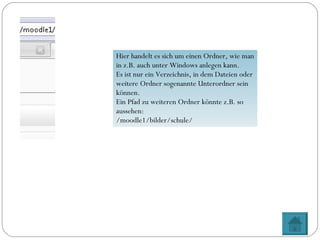 Hier handelt es sich um einen Ordner, wie man in z.B. auch unter Windows anlegen kann. Es ist nur ein Verzeichnis, in dem Dateien oder weitere Ordner sogenannte Unterordner sein können. Ein Pfad zu weiteren Ordner könnte z.B. so aussehen: /moodle1/bilder/schule/ 