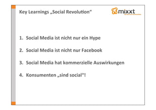 Key	
  Learnings	
  „Social	
  Revolu7on“	
  




1.  Social	
  Media	
  ist	
  nicht	
  nur	
  ein	
  Hype	
  

2.  Social	
  Media	
  ist	
  nicht	
  nur	
  Facebook	
  

3.  Social	
  Media	
  hat	
  kommerzielle	
  Auswirkungen	
  

4.  Konsumenten	
  „sind	
  social“!	
  
 
