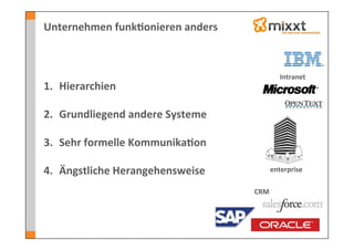 Unternehmen	
  funk7onieren	
  anders	
  



                                                      Intranet	
  
1.  Hierarchien	
  

2.  Grundliegend	
  andere	
  Systeme	
  

3.  Sehr	
  formelle	
  Kommunika7on	
  

4.  Ängstliche	
  Herangehensweise	
              enterprise	
  

                                            CRM	
  
 