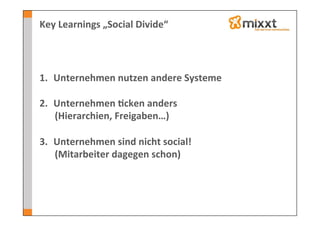 Key	
  Learnings	
  „Social	
  Divide“	
  




1.  Unternehmen	
  nutzen	
  andere	
  Systeme	
  

2.  Unternehmen	
  7cken	
  anders	
  
    (Hierarchien,	
  Freigaben…)	
  

3.  Unternehmen	
  sind	
  nicht	
  social!	
  
    (Mitarbeiter	
  dagegen	
  schon)	
  
 