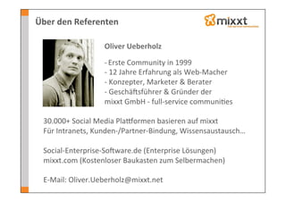 Über	
  den	
  Referenten	
  

       	
      	
      	
      	
     	
  Oliver	
  Ueberholz	
  
       	
      	
      	
      	
     	
  	
  
       	
      	
      	
      	
     	
  -­‐	
  Erste	
  Community	
  in	
  1999	
  
      	
      	
      	
      	
      	
  -­‐	
  12	
  Jahre	
  Erfahrung	
  als	
  Web-­‐Macher	
  
      	
      	
      	
      	
      	
  -­‐	
  Konzepter,	
  Marketer	
  &	
  Berater	
  
      	
      	
      	
      	
      	
  -­‐	
  GeschäJsführer	
  &	
  Gründer	
  der	
  
      	
      	
      	
      	
      	
  mixxt	
  GmbH	
  -­‐	
  full-­‐service	
  communi-es	
  
  	
  
  30.000+	
  Social	
  Media	
  PlaSormen	
  basieren	
  auf	
  mixxt	
  
  Für	
  Intranets,	
  Kunden-­‐/Partner-­‐Bindung,	
  Wissensaustausch…	
  
  	
  
  Social-­‐Enterprise-­‐SoJware.de	
  (Enterprise	
  Lösungen)	
  
  mixxt.com	
  (Kostenloser	
  Baukasten	
  zum	
  Selbermachen)	
  
  	
  
  E-­‐Mail:	
  Oliver.Ueberholz@mixxt.net	
  
 