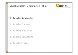 Social	
  Strategy:	
  5	
  häuﬁgsten	
  Fehler	
  



1.  Falsche	
  Sichtweise	
  
    	
  
2.  Falsche	
  Themen	
  

3.  Falsche	
  Plaeorm	
  

4.  Falsche	
  Umgebung	
  

5.  Falscher	
  Focus	
  
 
