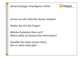 Social	
  Strategy:	
  5	
  häuﬁgsten	
  Fehler	
  



Immer	
  aus	
  der	
  Sicht	
  der	
  Nutzer	
  denken!	
  
	
  
Stellen	
  Sie	
  sich	
  die	
  Fragen:	
  
	
  
Welche	
  Probleme	
  lösen	
  wir?	
  
Wieso	
  sollte	
  ein	
  Nutzer	
  hier	
  mitmachen?	
  
	
  
Schaﬀen	
  Sie	
  einen	
  echten	
  Wert,	
  	
  
den	
  es	
  sonst	
  nicht	
  gibt!	
  
 