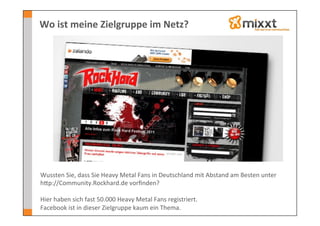 Wo	
  ist	
  meine	
  Zielgruppe	
  im	
  Netz?	
  




Wussten	
  Sie,	
  dass	
  Sie	
  Heavy	
  Metal	
  Fans	
  in	
  Deutschland	
  mit	
  Abstand	
  am	
  Besten	
  unter	
  
hkp://Community.Rockhard.de	
  vorﬁnden?	
  	
  
	
  
Hier	
  haben	
  sich	
  fast	
  50.000	
  Heavy	
  Metal	
  Fans	
  registriert.	
  
Facebook	
  ist	
  in	
  dieser	
  Zielgruppe	
  kaum	
  ein	
  Thema.	
  	
  
 