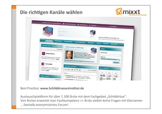 Die	
  rich7gen	
  Kanäle	
  wählen	
  




Best	
  Prac-ce:	
  www.Schilddruesenins7tut.de	
  
	
  
AustauschplaSorm	
  für	
  über	
  1.100	
  Ärzte	
  mit	
  dem	
  Fachgebiet	
  „Schilddrüse“.	
  	
  
Von	
  Ärzten	
  erwartet	
  man	
  Fachkompetenz	
  =>	
  Ärzte	
  stellen	
  keine	
  Fragen	
  mit	
  Klarnamen	
  
…	
  Deshalb	
  anonymisiertes	
  Forum!	
  
 