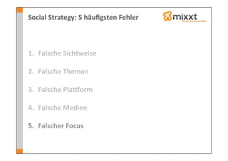 Social	
  Strategy:	
  5	
  häuﬁgsten	
  Fehler	
  



1.  Falsche	
  Sichtweise	
  
    	
  
2.  Falsche	
  Themen	
  

3.  Falsche	
  Plaeorm	
  

4.  Falsche	
  Medien	
  

5.  Falscher	
  Focus	
  
 