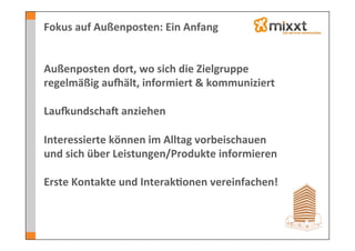 Fokus	
  auf	
  Außenposten:	
  Ein	
  Anfang	
  


Außenposten	
  dort,	
  wo	
  sich	
  die	
  Zielgruppe	
  
regelmäßig	
  aunält,	
  informiert	
  &	
  kommuniziert	
  
	
  
LauoundschaV	
  anziehen	
  
	
  
Interessierte	
  können	
  im	
  Alltag	
  vorbeischauen	
  
und	
  sich	
  über	
  Leistungen/Produkte	
  informieren	
  
	
  
Erste	
  Kontakte	
  und	
  Interak7onen	
  vereinfachen!	
  
	
  
	
  
 