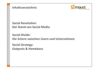 Inhaltsverzeichnis	
  



Social	
  Revolu7on:	
  
Der	
  Stand	
  von	
  Social	
  Media	
  
	
  
Social	
  Divide:	
  	
  
Die	
  Schere	
  zwischen	
  Usern	
  und	
  Unternehmen	
  
	
  

Social	
  Strategy:	
  
Outposts	
  &	
  Homebase	
  
 