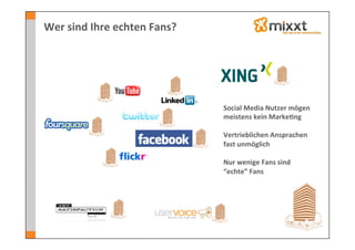 Wer	
  sind	
  Ihre	
  echten	
  Fans?	
  




                                             Social	
  Media	
  Nutzer	
  mögen	
  
                                             meistens	
  kein	
  Marke7ng	
  
                                             	
  
                                             Vertrieblichen	
  Ansprachen	
  
                                             fast	
  unmöglich	
  
                                             	
  
                                             Nur	
  wenige	
  Fans	
  sind	
  
                                             “echte”	
  Fans	
  
 