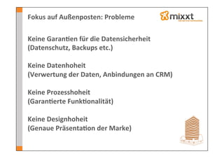 Fokus	
  auf	
  Außenposten:	
  Probleme	
  

Keine	
  Garan7en	
  für	
  die	
  Datensicherheit	
  
(Datenschutz,	
  Backups	
  etc.)	
  
	
  
Keine	
  Datenhoheit	
  
(Verwertung	
  der	
  Daten,	
  Anbindungen	
  an	
  CRM)	
  
	
  
Keine	
  Prozesshoheit	
  
(Garan7erte	
  Funk7onalität)	
  
	
  
Keine	
  Designhoheit	
  
(Genaue	
  Präsenta7on	
  der	
  Marke)	
  
	
  
 