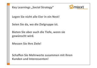 Key	
  Learnings	
  „Social	
  Strategy“	
  

Legen	
  Sie	
  nicht	
  alle	
  Eier	
  in	
  ein	
  Nest!	
  
	
  
Seien	
  Sie	
  da,	
  wo	
  die	
  Zielgruppe	
  ist.	
  
	
  
Bieten	
  Sie	
  aber	
  auch	
  die	
  Tiefe,	
  wenn	
  sie	
  
gewünscht	
  wird.	
  
	
  
Messen	
  Sie	
  Ihre	
  Ziele!	
  
	
  
	
  
Schaﬀen	
  Sie	
  Mehrwerte	
  zusammen	
  mit	
  Ihren	
  
Kunden	
  und	
  Interessenten!	
  
 