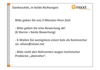 Dankeschön,	
  in	
  beide	
  Richtungen	
  

  	
  
  Biye	
  geben	
  Sie	
  uns	
  2	
  Minuten	
  Ihrer	
  Zeit:	
  
  	
  
  -­‐	
  Biye	
  geben	
  Sie	
  eine	
  Bewertung	
  ab!	
  
  (6	
  Sterne	
  =	
  beste	
  Bewertung)	
  
  	
  
  -­‐	
  E-­‐Mailen	
  Sie	
  wenigstens	
  einen	
  Satz	
  als	
  Kommentar	
  
  an:	
  oliver@mixxt.net	
  
  	
  
  -­‐	
  Biye	
  nicht	
  den	
  Referenten	
  wegen	
  technischer	
  
  Probleme	
  „abstrafen“.	
  
 