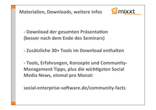 Materialien,	
  Downloads,	
  weitere	
  Infos	
  

  	
  
  -­‐	
  Download	
  der	
  gesamten	
  Präsenta7on	
  	
  
  (besser	
  nach	
  dem	
  Ende	
  des	
  Seminars)	
  
  	
  
  -­‐	
  Zusätzliche	
  30+	
  Tools	
  im	
  Download	
  enthalten	
  
  	
  
  -­‐	
  Tools,	
  Erfahrungen,	
  Konzepte	
  und	
  Community-­‐
  Management	
  Tipps,	
  plus	
  die	
  wich7gsten	
  Social	
  
  Media	
  News,	
  einmal	
  pro	
  Monat:	
  
  	
  
  social-­‐enterprise-­‐soVware.de/community-­‐facts	
  
 