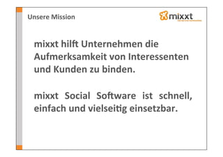 Unsere	
  Mission	
  


  mixxt	
  hilV	
  Unternehmen	
  die	
  
  Aufmerksamkeit	
  von	
  Interessenten	
  
  und	
  Kunden	
  zu	
  binden.	
  
  	
  
  mixxt	
   Social	
   SoVware	
   ist	
   schnell,	
  
  einfach	
  und	
  vielsei7g	
  einsetzbar.	
  
 
