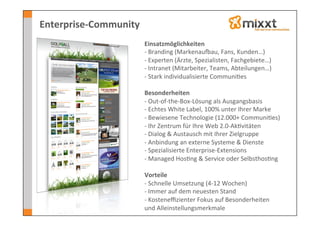 Enterprise-­‐Community	
  
                             Einsatzmöglichkeiten	
  
                             -­‐ 	
  Branding	
  (Markenau}au,	
  Fans,	
  Kunden…)	
  
                             -­‐ 	
  Experten	
  (Ärzte,	
  Spezialisten,	
  Fachgebiete…)	
  
                             -­‐ 	
  Intranet	
  (Mitarbeiter,	
  Teams,	
  Abteilungen…)	
  
                             -­‐ 	
  Stark	
  individualisierte	
  Communi-es	
  
                             	
  
                             Besonderheiten	
  
                             -­‐ 	
  Out-­‐of-­‐the-­‐Box-­‐Lösung	
  als	
  Ausgangsbasis	
  
                             -­‐ 	
  Echtes	
  White	
  Label,	
  100%	
  unter	
  Ihrer	
  Marke	
  
                             -­‐ 	
  Bewiesene	
  Technologie	
  (12.000+	
  Communi-es)	
  
                             -­‐ 	
  Ihr	
  Zentrum	
  für	
  Ihre	
  Web	
  2.0-­‐Ak-vitäten	
  
                             -­‐ 	
  Dialog	
  &	
  Austausch	
  mit	
  Ihrer	
  Zielgruppe	
  	
  
                             -­‐ 	
  Anbindung	
  an	
  externe	
  Systeme	
  &	
  Dienste	
  
                             -­‐ 	
  Spezialisierte	
  Enterprise-­‐Extensions	
  
                             -­‐ 	
  Managed	
  Hos-ng	
  &	
  Service	
  oder	
  Selbsthos-ng	
  
                             	
  
                             Vorteile	
  
                             -­‐ 	
  Schnelle	
  Umsetzung	
  (4-­‐12	
  Wochen)	
  
                             -­‐ 	
  Immer	
  auf	
  dem	
  neuesten	
  Stand	
  
                             -­‐ 	
  Kosteneﬃzienter	
  Fokus	
  auf	
  Besonderheiten	
  
                             und	
  Alleinstellungsmerkmale	
  
                             	
  
 