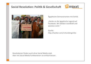 Social	
  Revolu7on:	
  Poli7k	
  &	
  GesellschaV	
  


                                                                Ägyp-sche	
  Demonstranten	
  mit	
  Schild:	
  	
  
                                                                	
  
                                                                „Danke	
  an	
  die	
  ägyp-sche	
  Jugend	
  auf	
  
                                                                Facebook.	
  Wir	
  bleiben	
  standhaJ	
  und	
  
                                                                weichen	
  nicht.“	
  
                                                                	
  
                                                                Quelle:	
  	
  
                                                                hkp://twiker.com/richardengelnbc	
  




 Revolu-onen	
  ﬁnden	
  auch	
  ohne	
  Social	
  Media	
  stak.	
  	
  
 Aber	
  mit	
  Social	
  Media	
  funk-onieren	
  sie	
  einfach	
  besser.	
  
 