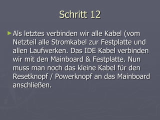 Schritt 12 Als letztes verbinden wir alle Kabel (vom Netzteil alle Stromkabel zur Festplatte und allen Laufwerken. Das IDE Kabel verbinden wir mit den Mainboard & Festplatte. Nun muss man noch das kleine Kabel für den Resetknopf / Powerknopf an das Mainboard anschließen. 