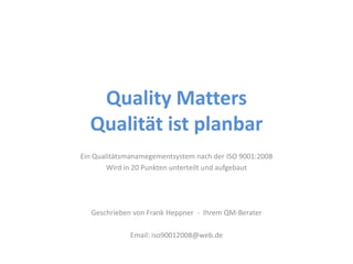 Quality Matters
  Qualität ist planbar
Ein Qualitätsmanamegementsystem nach der ISO 9001:2008
        Wird in 20 Punkten unterteilt und aufgebaut




   Geschrieben von Frank Heppner - Ihrem QM-Berater

              Email: iso90012008@web.de
 